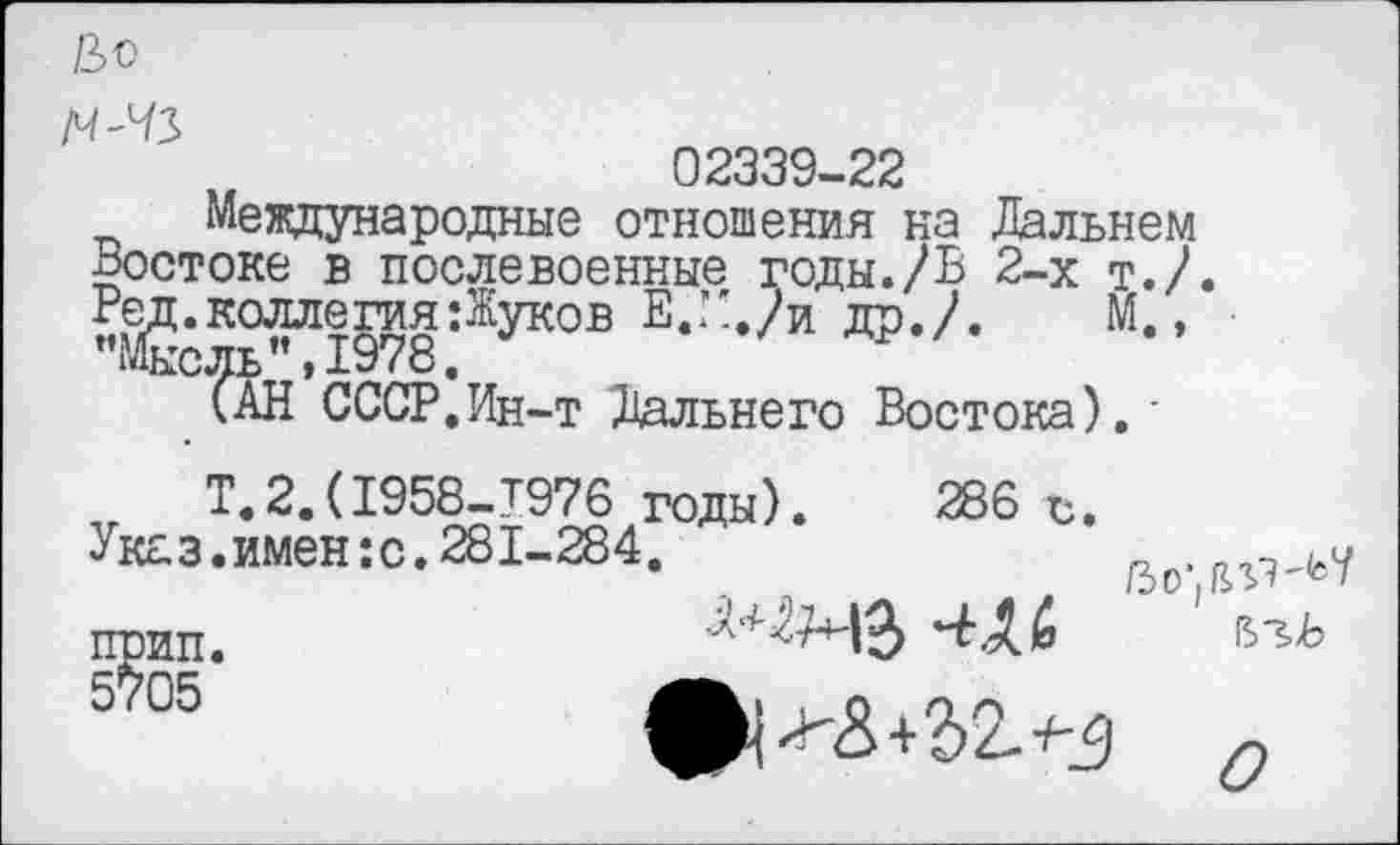 ﻿&0 М'ЧЗ
02339-22
Международные отношения на Дальнем Востоке в послевоенные годы./Ъ 2-х т.Д "»?î$8.ÆyK0B Е-::>Д	“* ’
(АН СССР.Ин-т Дальнего Востока),
Т.2.(I958-T976 годы). 286 с.
Указ.имен :с.281-284.
прип. 5™
